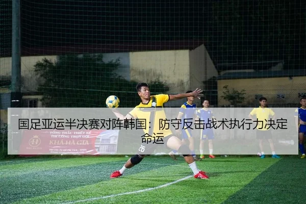 国足亚运半决赛对阵韩国：防守反击战术执行力决定命运